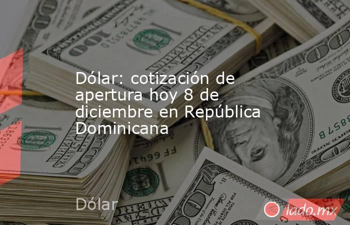 Dólar: cotización de apertura hoy 8 de diciembre en República Dominicana. Noticias en tiempo real