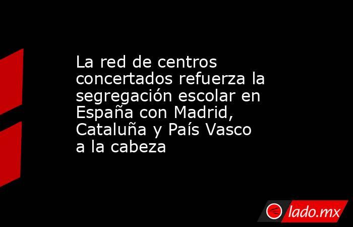 La red de centros concertados refuerza la segregación escolar en España con Madrid, Cataluña y País Vasco a la cabeza. Noticias en tiempo real