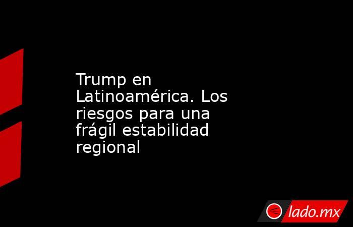 Trump en Latinoamérica. Los riesgos para una frágil estabilidad regional. Noticias en tiempo real