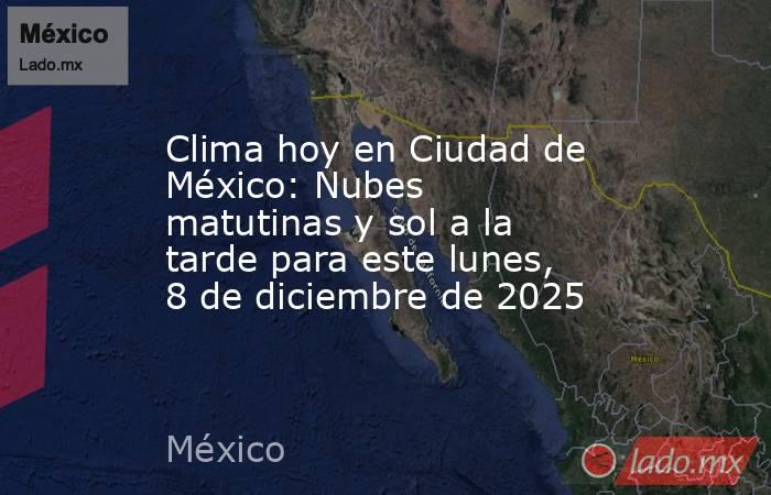 Clima hoy en Ciudad de México: Nubes matutinas y sol a la tarde para este lunes, 8 de diciembre de 2025. Noticias en tiempo real