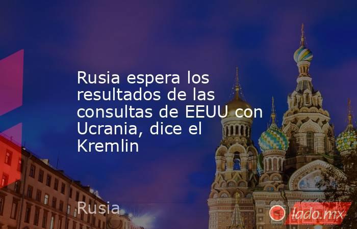 Rusia espera los resultados de las consultas de EEUU con Ucrania, dice el Kremlin. Noticias en tiempo real