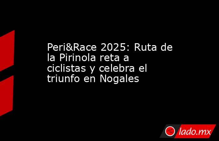 Peri&Race 2025: Ruta de la Pirinola reta a ciclistas y celebra el triunfo en Nogales. Noticias en tiempo real