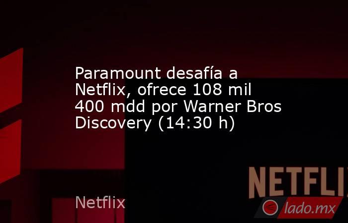 Paramount desafía a Netflix, ofrece 108 mil 400 mdd por Warner Bros Discovery (14:30 h). Noticias en tiempo real