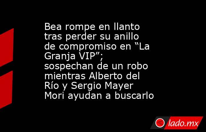 Bea rompe en llanto tras perder su anillo de compromiso en “La Granja VIP”; sospechan de un robo mientras Alberto del Río y Sergio Mayer Mori ayudan a buscarlo. Noticias en tiempo real
