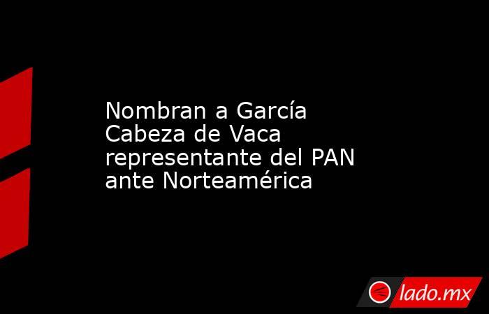 Nombran a García Cabeza de Vaca representante del PAN ante Norteamérica. Noticias en tiempo real