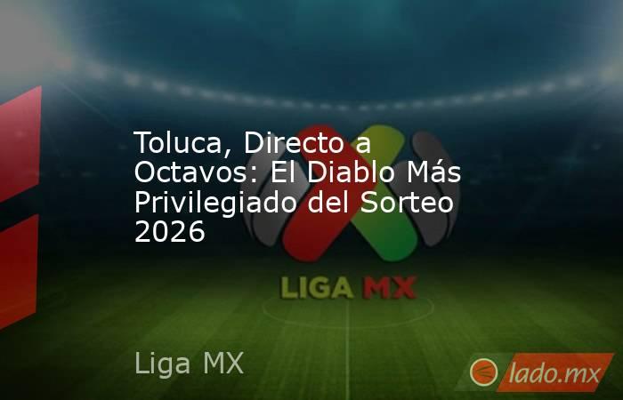 Toluca, Directo a Octavos: El Diablo Más Privilegiado del Sorteo 2026. Noticias en tiempo real