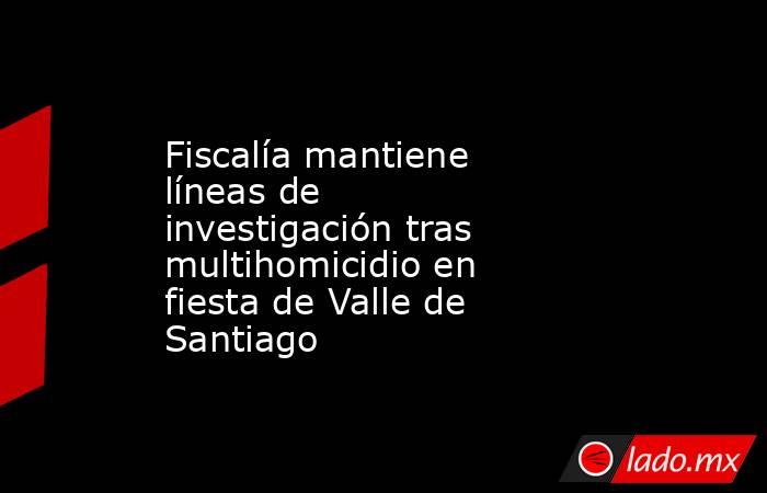 Fiscalía mantiene líneas de investigación tras multihomicidio en fiesta de Valle de Santiago. Noticias en tiempo real