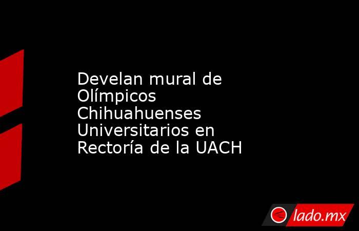 Develan mural de Olímpicos Chihuahuenses Universitarios en Rectoría de la UACH. Noticias en tiempo real