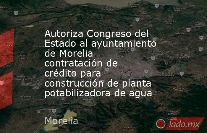 Autoriza Congreso del Estado al ayuntamiento de Morelia contratación de crédito para construcción de planta potabilizadora de agua. Noticias en tiempo real