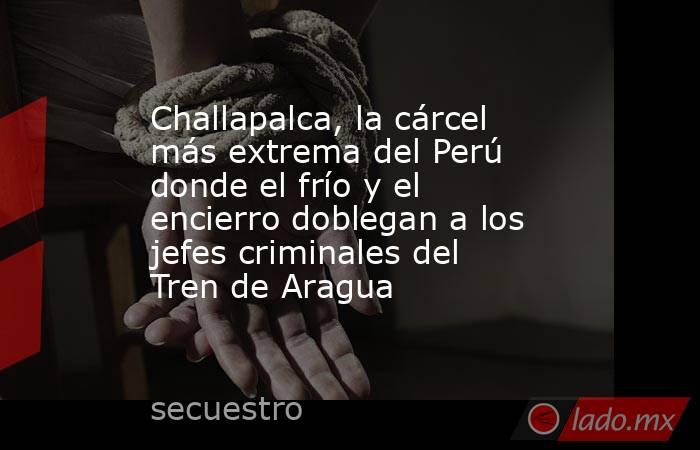 Challapalca, la cárcel más extrema del Perú donde el frío y el encierro doblegan a los jefes criminales del Tren de Aragua. Noticias en tiempo real