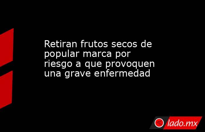 Retiran frutos secos de popular marca por riesgo a que provoquen una grave enfermedad. Noticias en tiempo real