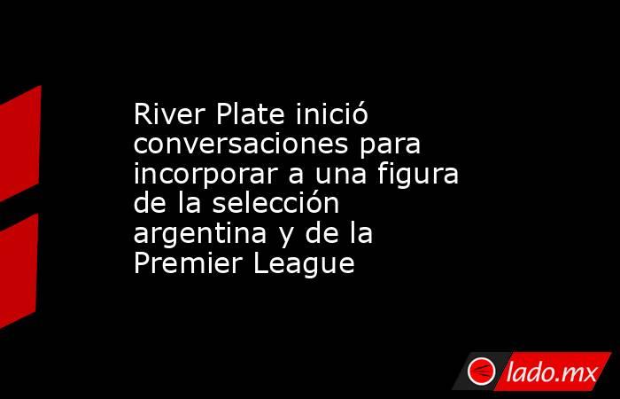 River Plate inició conversaciones para incorporar a una figura de la selección argentina y de la Premier League. Noticias en tiempo real