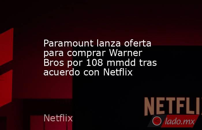 Paramount lanza oferta para comprar Warner Bros por 108 mmdd tras acuerdo con Netflix. Noticias en tiempo real