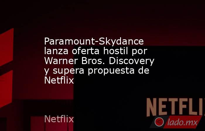 Paramount-Skydance lanza oferta hostil por Warner Bros. Discovery y supera propuesta de Netflix. Noticias en tiempo real