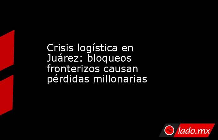 Crisis logística en Juárez: bloqueos fronterizos causan pérdidas millonarias. Noticias en tiempo real