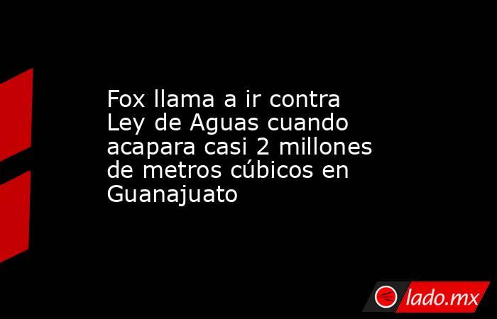 Fox llama a ir contra Ley de Aguas cuando acapara casi 2 millones de metros cúbicos en Guanajuato. Noticias en tiempo real