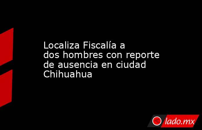 Localiza Fiscalía a dos hombres con reporte de ausencia en ciudad Chihuahua. Noticias en tiempo real