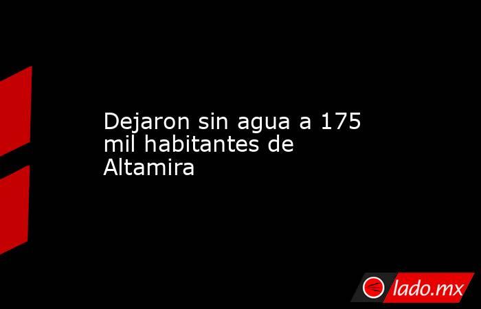 Dejaron sin agua a 175 mil habitantes de Altamira. Noticias en tiempo real