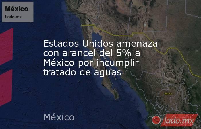 Estados Unidos amenaza con arancel del 5% a México por incumplir tratado de aguas. Noticias en tiempo real