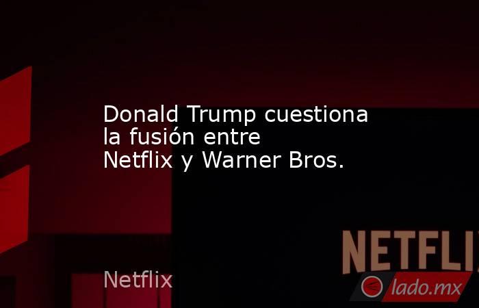 Donald Trump cuestiona la fusión entre Netflix y Warner Bros.. Noticias en tiempo real