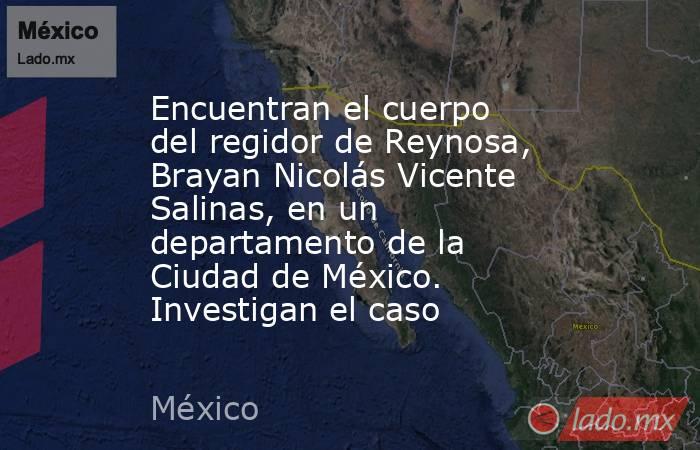 Encuentran el cuerpo del regidor de Reynosa, Brayan Nicolás Vicente Salinas, en un departamento de la Ciudad de México. Investigan el caso. Noticias en tiempo real