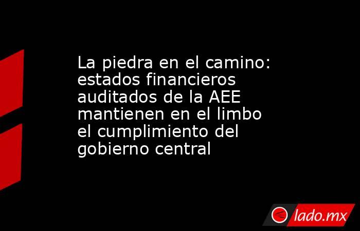 La piedra en el camino: estados financieros auditados de la AEE mantienen en el limbo el cumplimiento del gobierno central. Noticias en tiempo real