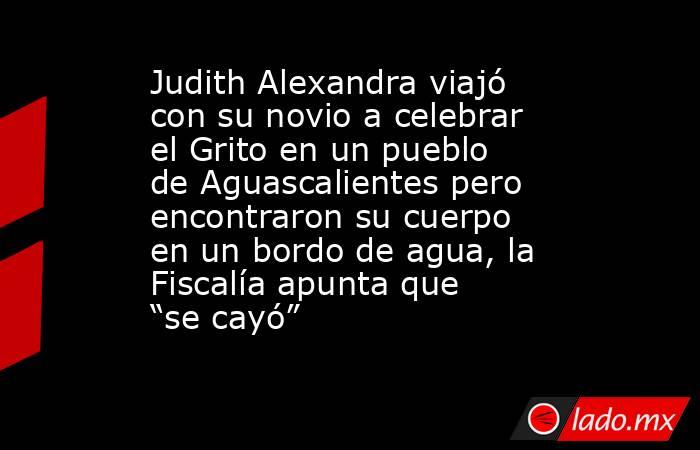 Judith Alexandra viajó con su novio a celebrar el Grito en un pueblo de Aguascalientes pero encontraron su cuerpo en un bordo de agua, la Fiscalía apunta que “se cayó”. Noticias en tiempo real