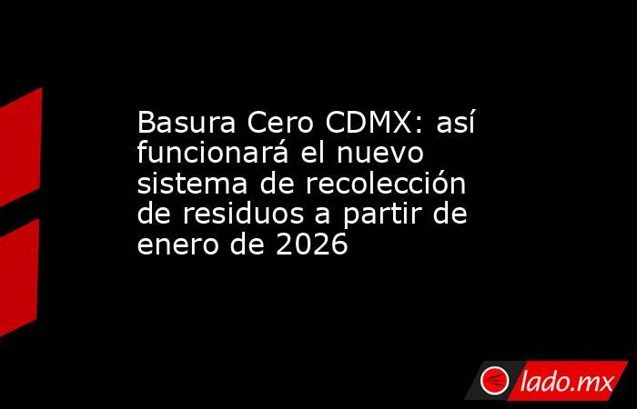 Basura Cero CDMX: así funcionará el nuevo sistema de recolección de residuos a partir de enero de 2026. Noticias en tiempo real