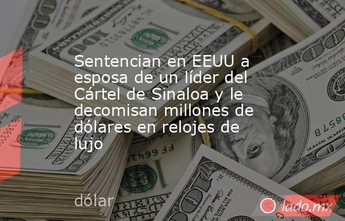 Sentencian en EEUU a esposa de un líder del Cártel de Sinaloa y le decomisan millones de dólares en relojes de lujo. Noticias en tiempo real