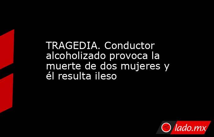 TRAGEDIA. Conductor alcoholizado provoca la muerte de dos mujeres y él resulta ileso. Noticias en tiempo real