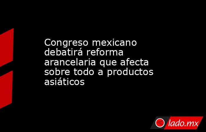 Congreso mexicano debatirá reforma arancelaria que afecta sobre todo a productos asiáticos. Noticias en tiempo real