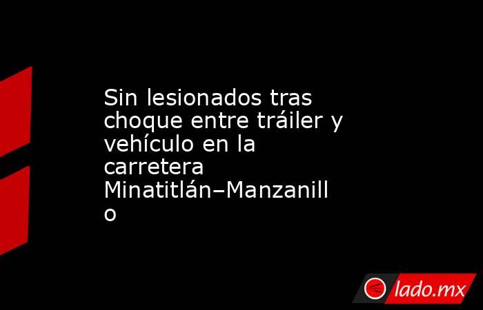 Sin lesionados tras choque entre tráiler y vehículo en la carretera Minatitlán–Manzanillo. Noticias en tiempo real