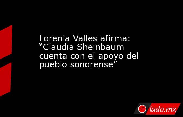 Lorenia Valles afirma: “Claudia Sheinbaum cuenta con el apoyo del pueblo sonorense”. Noticias en tiempo real