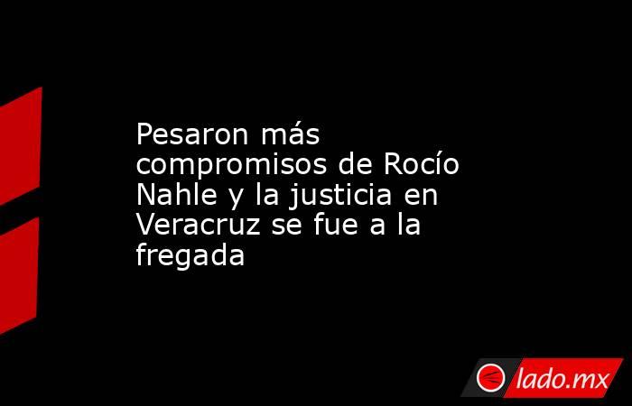 Pesaron más compromisos de Rocío Nahle y la justicia en Veracruz se fue a la fregada. Noticias en tiempo real