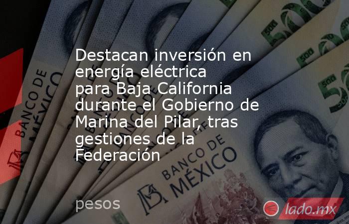 Destacan inversión en energía eléctrica para Baja California durante el Gobierno de Marina del Pilar, tras gestiones de la Federación. Noticias en tiempo real