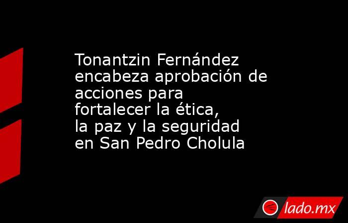 Tonantzin Fernández encabeza aprobación de acciones para fortalecer la ética, la paz y la seguridad en San Pedro Cholula. Noticias en tiempo real