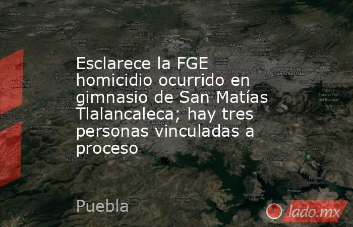 Esclarece la FGE homicidio ocurrido en gimnasio de San Matías Tlalancaleca; hay tres personas vinculadas a proceso . Noticias en tiempo real