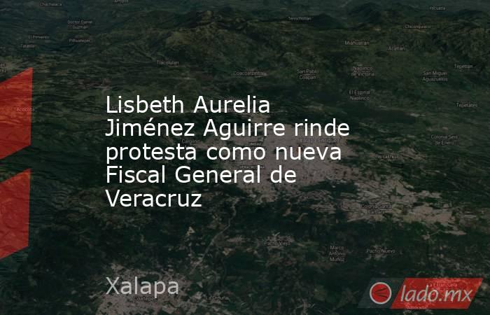 Lisbeth Aurelia Jiménez Aguirre rinde protesta como nueva Fiscal General de Veracruz. Noticias en tiempo real