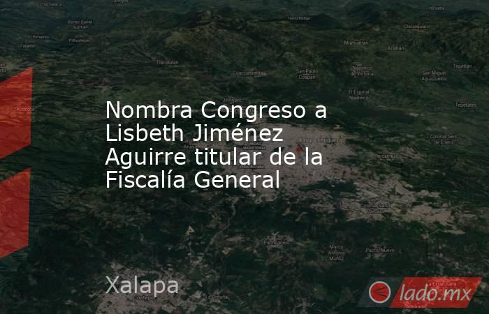Nombra Congreso a Lisbeth Jiménez Aguirre titular de la Fiscalía General. Noticias en tiempo real
