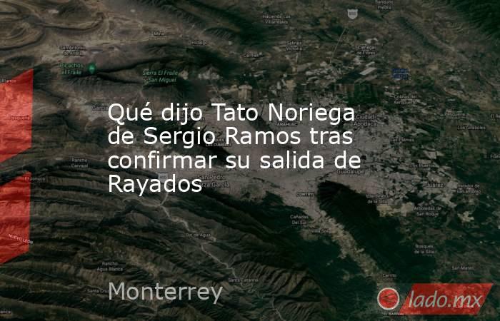 Qué dijo Tato Noriega de Sergio Ramos tras confirmar su salida de Rayados. Noticias en tiempo real