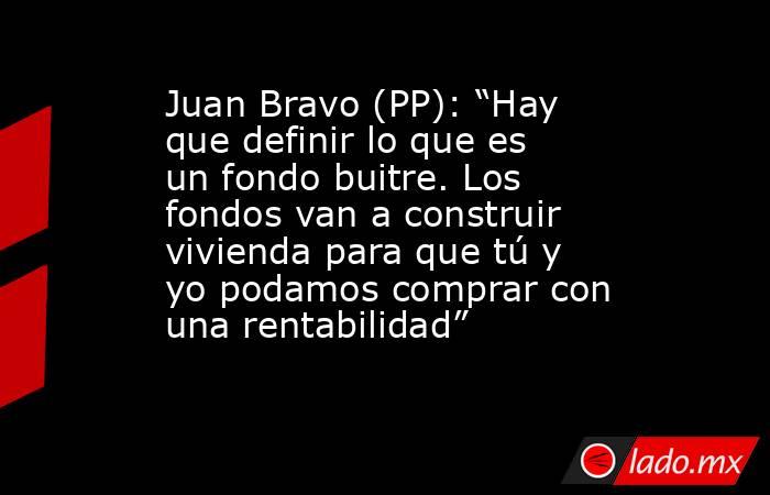 Juan Bravo (PP): “Hay que definir lo que es un fondo buitre. Los fondos van a construir vivienda para que tú y yo podamos comprar con una rentabilidad”  . Noticias en tiempo real