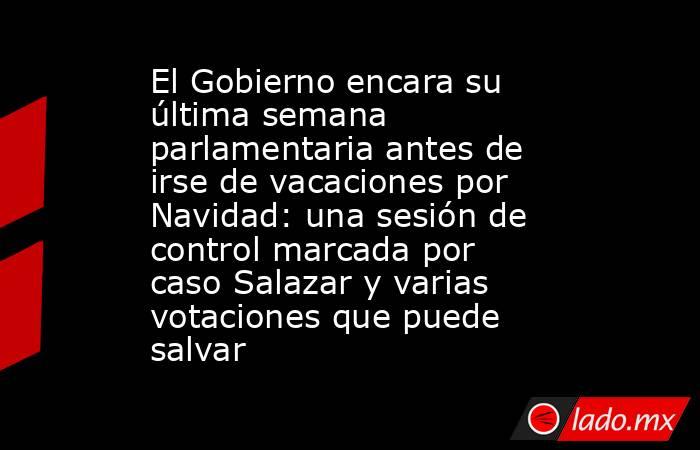 El Gobierno encara su última semana parlamentaria antes de irse de vacaciones por Navidad: una sesión de control marcada por caso Salazar y varias votaciones que puede salvar. Noticias en tiempo real