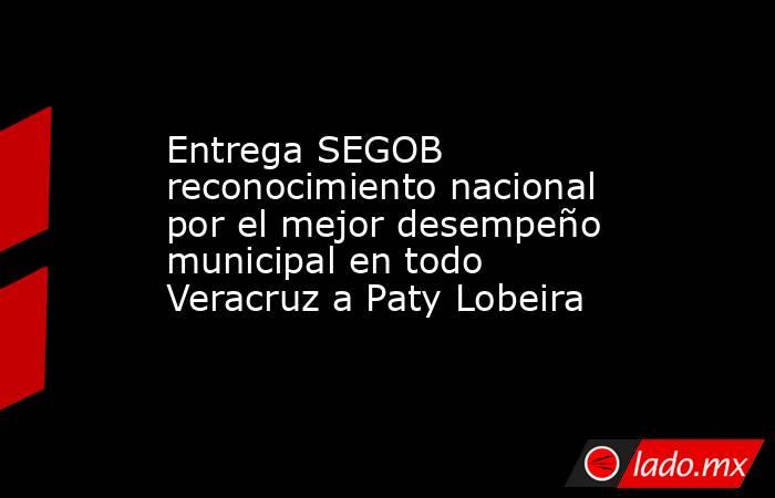 Entrega SEGOB reconocimiento nacional por el mejor desempeño municipal en todo Veracruz a Paty Lobeira. Noticias en tiempo real
