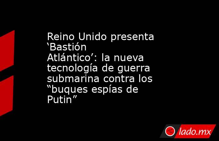 Reino Unido presenta ‘Bastión Atlántico’: la nueva tecnología de guerra submarina contra los “buques espías de Putin”. Noticias en tiempo real