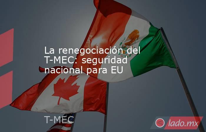 La renegociación del T-MEC: seguridad nacional para EU. Noticias en tiempo real