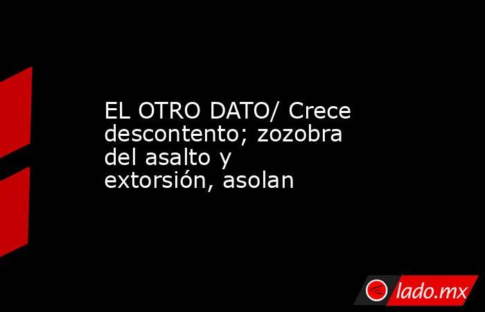EL OTRO DATO/ Crece descontento; zozobra del asalto y extorsión, asolan. Noticias en tiempo real