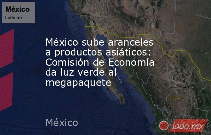 México sube aranceles a productos asiáticos: Comisión de Economía da luz verde al megapaquete. Noticias en tiempo real