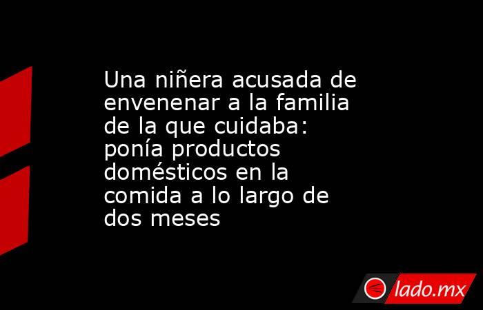 Una niñera acusada de envenenar a la familia de la que cuidaba: ponía productos domésticos en la comida a lo largo de dos meses. Noticias en tiempo real
