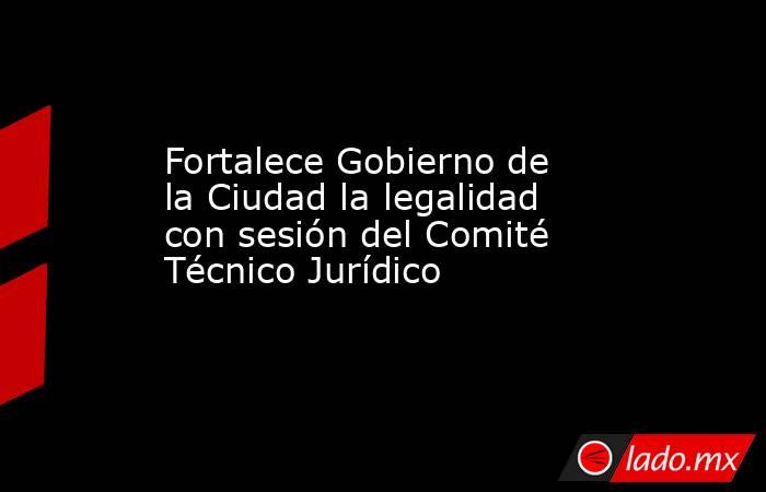 Fortalece Gobierno de la Ciudad la legalidad con sesión del Comité Técnico Jurídico. Noticias en tiempo real