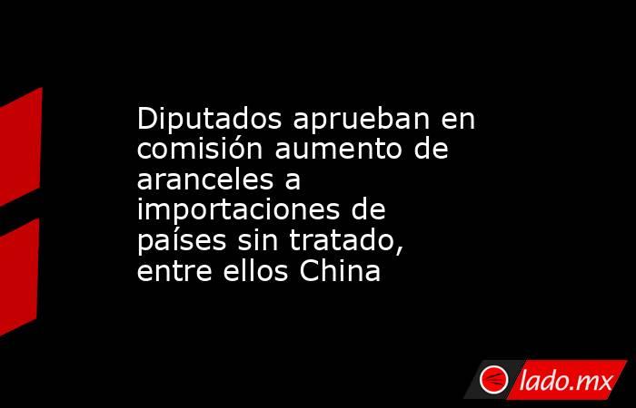 Diputados aprueban en comisión aumento de aranceles a importaciones de países sin tratado, entre ellos China. Noticias en tiempo real
